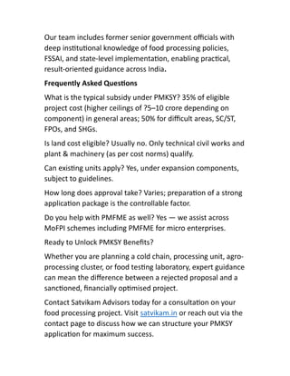 Our team includes former senior government oﬃcials with
deep ins tu onal knowledge of food processing policies,
FSSAI, and state-level implementa on, enabling prac cal,
result-oriented guidance across India.
Frequently Asked Ques ons
What is the typical subsidy under PMKSY? 35% of eligible
project cost (higher ceilings of ?5–10 crore depending on
component) in general areas; 50% for diﬃcult areas, SC/ST,
FPOs, and SHGs.
Is land cost eligible? Usually no. Only technical civil works and
plant & machinery (as per cost norms) qualify.
Can exis ng units apply? Yes, under expansion components,
subject to guidelines.
How long does approval take? Varies; prepara on of a strong
applica on package is the controllable factor.
Do you help with PMFME as well? Yes — we assist across
MoFPI schemes including PMFME for micro enterprises.
Ready to Unlock PMKSY Beneﬁts?
Whether you are planning a cold chain, processing unit, agro-
processing cluster, or food tes ng laboratory, expert guidance
can mean the diﬀerence between a rejected proposal and a
sanc oned, ﬁnancially op mised project.
Contact Satvikam Advisors today for a consulta on on your
food processing project. Visit satvikam.in or reach out via the
contact page to discuss how we can structure your PMKSY
applica on for maximum success.
 