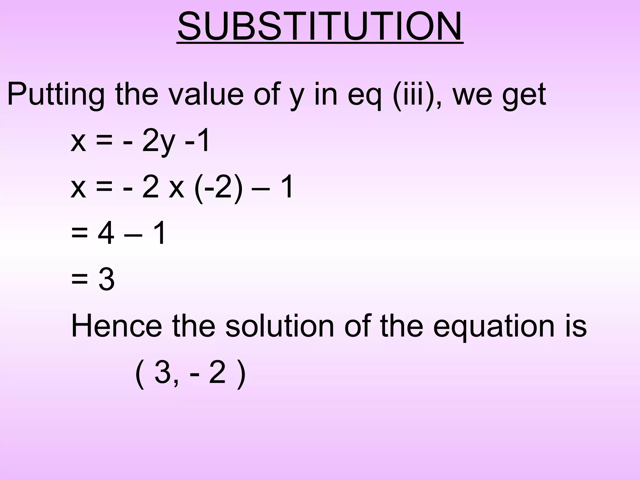 SUBSTITUTION
Putting the value of y in eq (iii), we get
     x = - 2y -1
     x = - 2 x (-2) – 1
     =4–1
     =3
     Hence the solution of the equation is
          ( 3, - 2 )
 