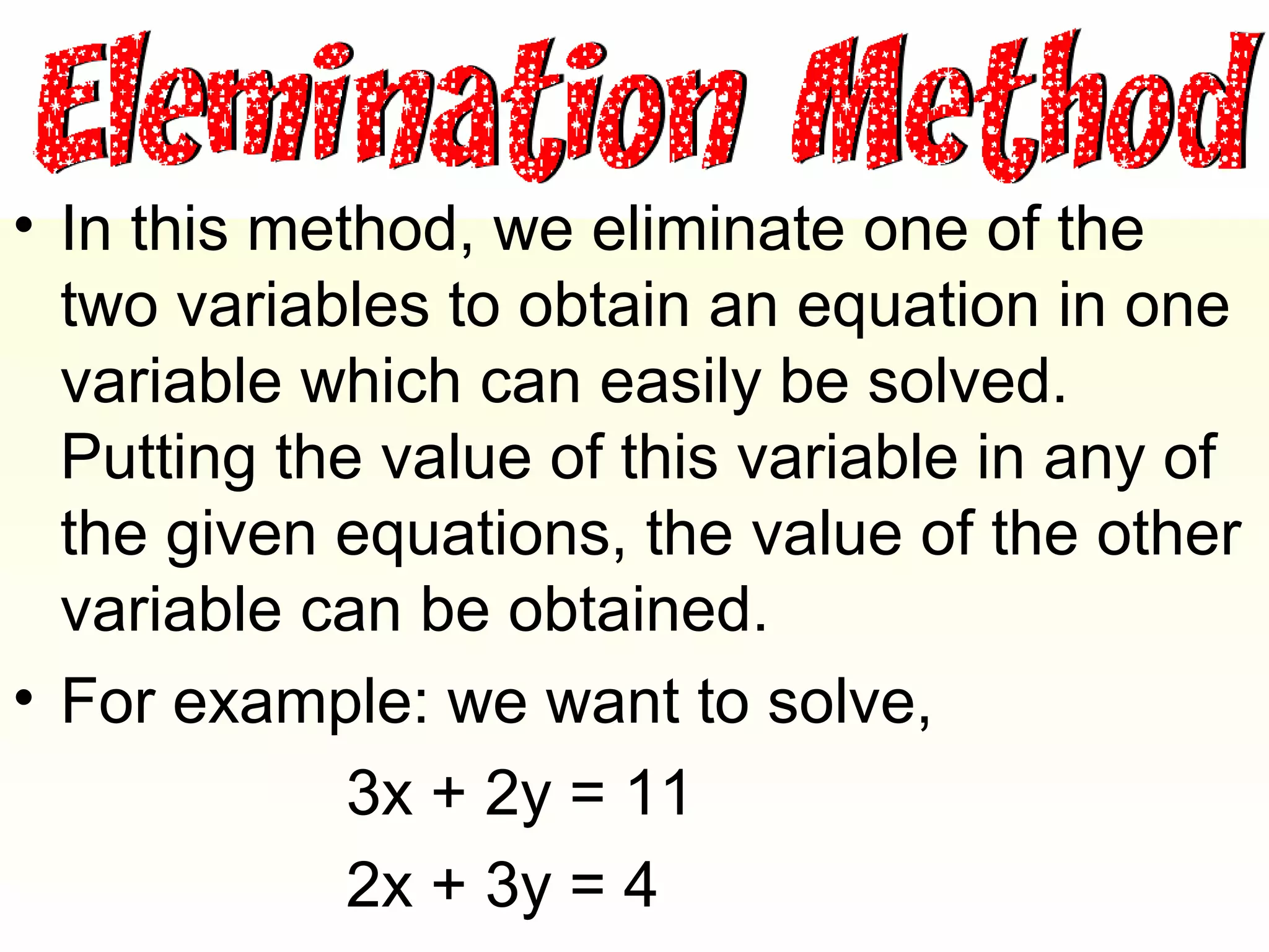 • In this method, we eliminate one of the
  two variables to obtain an equation in one
  variable which can easily be solved.
  Putting the value of this variable in any of
  the given equations, the value of the other
  variable can be obtained.
• For example: we want to solve,
             3x + 2y = 11
             2x + 3y = 4
 