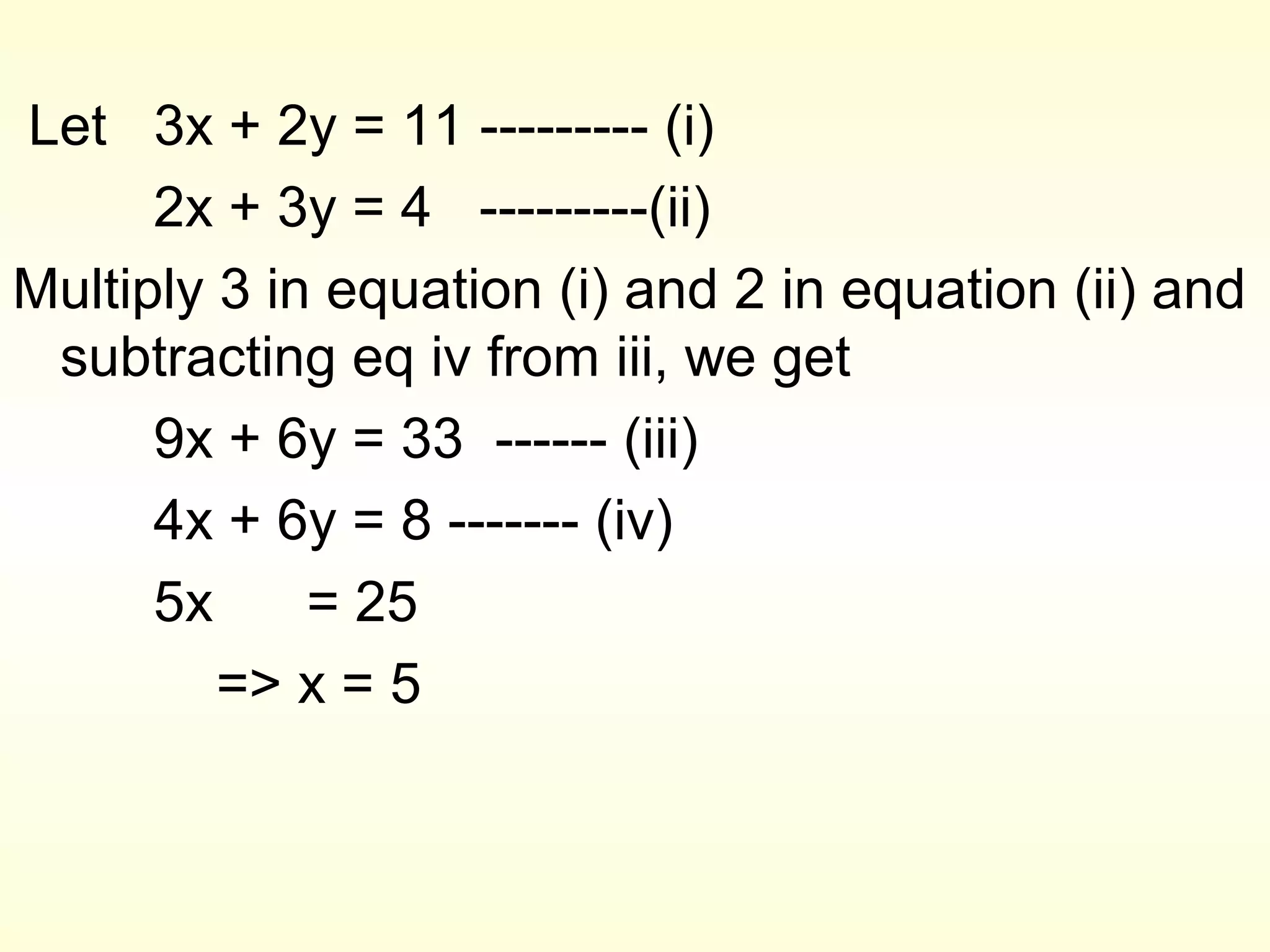 Let 3x + 2y = 11 --------- (i)
      2x + 3y = 4 ---------(ii)
Multiply 3 in equation (i) and 2 in equation (ii) and
 subtracting eq iv from iii, we get
      9x + 6y = 33 ------ (iii)
      4x + 6y = 8 ------- (iv)
      5x     = 25
         => x = 5
 