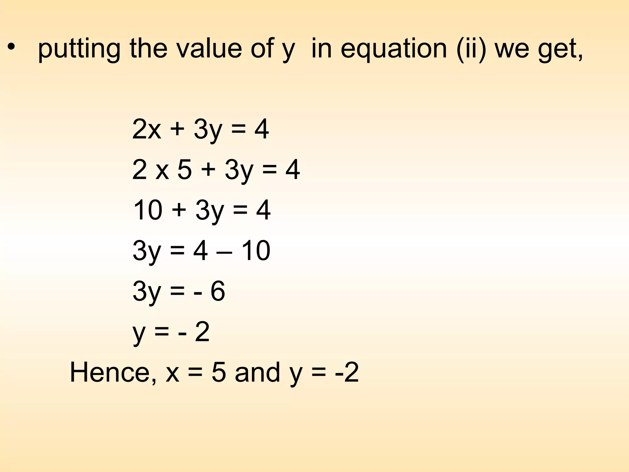 • putting the value of y in equation (ii) we get,

         2x + 3y = 4
         2 x 5 + 3y = 4
         10 + 3y = 4
         3y = 4 – 10
         3y = - 6
         y=-2
     Hence, x = 5 and y = -2
 