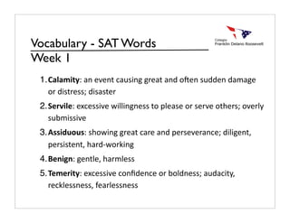 Vocabulary - SAT Words
Week 1
 1. Calamity: an event causing great and o0en sudden damage 
    or distress; disaster
 2. Servile: excessive willingness to please or serve others; overly 
    submissive
 3. Assiduous: showing great care and perseverance; diligent, 
    persistent, hard‐working
 4. Benign: gentle, harmless
 5. Temerity: excessive conﬁdence or boldness; audacity, 
    recklessness, fearlessness
 