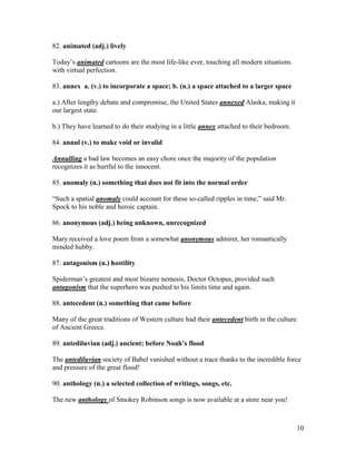 10
82. animated (adj.) lively
Today’s animated cartoons are the most life-like ever, touching all modern situations
with virtual perfection.
83. annex a. (v.) to incorporate a space; b. (n.) a space attached to a larger space
a.) After lengthy debate and compromise, the United States annexed Alaska, making it
our largest state.
b.) They have learned to do their studying in a little annex attached to their bedroom.
84. annul (v.) to make void or invalid
Annulling a bad law becomes an easy chore once the majority of the population
recognizes it as hurtful to the innocent.
85. anomaly (n.) something that does not fit into the normal order
“Such a spatial anomaly could account for these so-called ripples in time,” said Mr.
Spock to his noble and heroic captain.
86. anonymous (adj.) being unknown, unrecognized
Mary received a love poem from a somewhat anonymous admirer, her romantically
minded hubby.
87. antagonism (n.) hostility
Spiderman’s greatest and most bizarre nemesis, Doctor Octopus, provided such
antagonism that the superhero was pushed to his limits time and again.
88. antecedent (n.) something that came before
Many of the great traditions of Western culture had their antecedent birth in the culture
of Ancient Greece.
89. antediluvian (adj.) ancient; before Noah’s flood
The antediluvian society of Babel vanished without a trace thanks to the incredible force
and pressure of the great flood!
90. anthology (n.) a selected collection of writings, songs, etc.
The new anthology of Smokey Robinson songs is now available at a store near you!
 