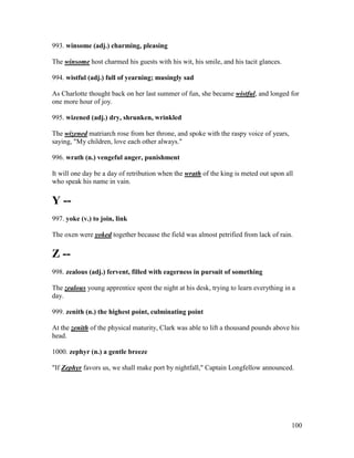 100
993. winsome (adj.) charming, pleasing
The winsome host charmed his guests with his wit, his smile, and his tacit glances.
994. wistful (adj.) full of yearning; musingly sad
As Charlotte thought back on her last summer of fun, she became wistful, and longed for
one more hour of joy.
995. wizened (adj.) dry, shrunken, wrinkled
The wizened matriarch rose from her throne, and spoke with the raspy voice of years,
saying, "My children, love each other always."
996. wrath (n.) vengeful anger, punishment
It will one day be a day of retribution when the wrath of the king is meted out upon all
who speak his name in vain.
Y --
997. yoke (v.) to join, link
The oxen were yoked together because the field was almost petrified from lack of rain.
Z --
998. zealous (adj.) fervent, filled with eagerness in pursuit of something
The zealous young apprentice spent the night at his desk, trying to learn everything in a
day.
999. zenith (n.) the highest point, culminating point
At the zenith of the physical maturity, Clark was able to lift a thousand pounds above his
head.
1000. zephyr (n.) a gentle breeze
"If Zephyr favors us, we shall make port by nightfall," Captain Longfellow announced.
 
