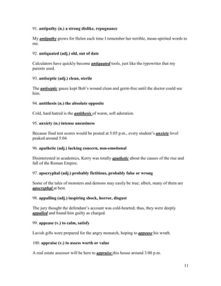 11
91. antipathy (n.) a strong dislike, repugnance
My antipathy grows for Helen each time I remember her terrible, mean-spirited words to
me.
92. antiquated (adj.) old, out of date
Calculators have quickly become antiquated tools, just like the typewriter that my
parents used.
93. antiseptic (adj.) clean, sterile
The antiseptic gauze kept Bob’s wound clean and germ-free until the doctor could see
him.
94. antithesis (n.) the absolute opposite
Cold, hard hatred is the antithesis of warm, soft adoration.
95. anxiety (n.) intense uneasiness
Because final test scores would be posted at 5:05 p.m., every student’s anxiety level
peaked around 5:04.
96. apathetic (adj.) lacking concern, non-emotional
Disinterested in academics, Kerry was totally apathetic about the causes of the rise and
fall of the Roman Empire.
97. apocryphal (adj.) probably fictitious, probably false or wrong
Some of the tales of monsters and demons may easily be true; albeit, many of them are
apocryphal at best.
98. appalling (adj.) inspiring shock, horror, disgust
The jury thought the defendant’s account was cold-hearted; thus, they were deeply
appalled and found him guilty as charged.
99. appease (v.) to calm, satisfy
Lavish gifts were prepared for the angry monarch, hoping to appease his wrath.
100. appraise (v.) to assess worth or value
A real estate assessor will be here to appraise this house around 3:00 p.m.
 