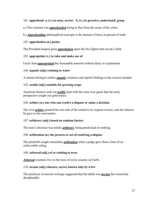 12
101. apprehend a. (v.) to seize, arrest; b. (v.) to perceive, understand, grasp
a.) The criminal was apprehended trying to flee from the scene of the crime.
b.) Apprehending philosophical concepts is the domain of those in pursuit of truth.
102. approbation (n.) praise
The President heaped great approbation upon the fire fighter that saved a child.
103. appropriate (v.) to take and make use of
Uncle Sam appropriated the fissionable material without delay or explanation.
104. aquatic (adj.) relating to water
A marine biologist studies aquatic creatures and reports findings to the curious minded.
105. arable (adj.) suitable for growing crops
American farmers seek out arable land with the same way gusto that the early
prospectors sought out gold mines.
106. arbiter (n.) one who can resolve a dispute or make a decision
The wise arbiter granted the east side of the island to its original owners, and the balance
he gave to the newcomers.
107. arbitrary (adj.) based on random factors
The man’s decision was totally arbitrary, being predicated on nothing.
108. arbitration (n.) the process or act of resolving a dispute
The plaintiffs sought immediate arbitration when a judge gave them a hint of an
unfavorable ruling.
109. arboreal (adj.) of or relating to trees
Arboreal creatures live in the trees of every country on Earth.
110. arcane (adj.) obscure, secret, known only by a few
The professor of ancient writings suggested that the tablet was arcane but somewhat
decipherable.
 
