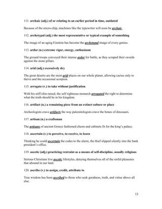 13
111. archaic (adj.) of or relating to an earlier period in time, outdated
Because of the micro-chip, machines like the typewriter will soon be archaic.
112. archetypal (adj.) the most representative or typical example of something
The image of an aging Einstein has become the archetypal image of every genius.
113. ardor (n.) extreme vigor, energy, enthusiasm
The ground troops conveyed their intense ardor for battle, as they scraped their swords
against the stone pillars.
114. arid (adj.) excessively dry
The great deserts are the most arid places on our whole planet, allowing cactus only to
thrive and the occasional scorpion.
115. arrogate (v.) to take without justification
With his stiff chin raised, the self righteous monarch arrogated the right to determine
what the truth should be in his kingdom.
116. artifact (n.) a remaining piece from an extinct culture or place
Archeologists crave artifacts the way paleontologists crave the bones of dinosaurs.
117. artisan (n.) a craftsman
The artisans of ancient Greece fashioned chests and cabinets fit for the king’s palace.
118. ascertain (v.) to perceive, to receive, to learn
Thinking he could ascertain the codes to the alarm, the thief slipped silently into the bank
president’s office.
119. ascetic (adj.) practicing restraint as a means of self-discipline, usually religious
Serious Christians live ascetic lifestyles, denying themselves all of the sinful pleasures
that abound in our land.
120. ascribe (v.) to assign, credit, attribute to
True wisdom has been ascribed to those who seek goodness, truth, and virtue above all
else.
 