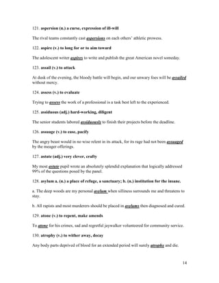 14
121. aspersion (n.) a curse, expression of ill-will
The rival teams constantly cast aspersions on each others’ athletic prowess.
122. aspire (v.) to long for or to aim toward
The adolescent writer aspires to write and publish the great American novel someday.
123. assail (v.) to attack
At dusk of the evening, the bloody battle will begin, and our unwary foes will be assailed
without mercy.
124. assess (v.) to evaluate
Trying to assess the work of a professional is a task best left to the experienced.
125. assiduous (adj.) hard-working, diligent
The senior students labored assiduously to finish their projects before the deadline.
126. assuage (v.) to ease, pacify
The angry beast would in no wise relent in its attack, for its rage had not been assuaged
by the meager offerings.
127. astute (adj.) very clever, crafty
My most astute pupil wrote an absolutely splendid explanation that logically addressed
99% of the questions posed by the panel.
128. asylum a. (n.) a place of refuge, a sanctuary; b. (n.) institution for the insane.
a. The deep woods are my personal asylum when silliness surrounds me and threatens to
stay.
b. All rapists and most murderers should be placed in asylums then diagnosed and cured.
129. atone (v.) to repent, make amends
To atone for his crimes, sad and regretful jaywalker volunteered for community service.
130. atrophy (v.) to wither away, decay
Any body parts deprived of blood for an extended period will surely atrophy and die.
 