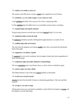 15
131. attain (v.) to achieve, arrive at
The runners work fifty hours a week to attain their competitive level of fitness.
132. attribute a. (v.) to credit, assign; b. (n.) a facet or trait
a.) He attributes the bulk of his success to his wife’s constant pep talks.
b.) One attribute that all toddlers have is an insatiable curiosity about everything.
133. atypical (adj.) not typical, unusual
Using sewing scissors to cut the lawn is the most atypical thing I’ve ever seen.
134. audacious (adj.) excessively bold
An audacious freshman actually challenged the upperclassmen to a match of wits.
135. audible (adj.) able to be heard
The cries from the dungeon were barely audible; thus, they were heard only during the
hush of the night.
136. augment (v.) to add to, expand
To augment his root word vocabulary, Kevin bought a Greek and Latin compendium of
basic root meanings
137. auspicious (adj.) favorable, indicative of good things
The most auspicious time is just before dawn; so, that’s when we should try again.
138. austere (adj.) very bare, bleak
The Saharan Desert is one of the most austere habitats on the planet.
139. avarice (n.) excessive greed
Avarice has been the downfall of many an enterprising gentleman. Take note and hide
yourself.
140. avenge (v.) to seek revenge
Taking justice into your own hands is probably a notion fed by the impulse to avenge, not
the impulse to do the right thing.
 