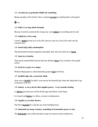 16
141. aversion (n.) a particular dislike for something
Being a product of the South, I have a natural aversion to anything that’s anti-sports!
B --
142. balk (v.) to stop, block abruptly
Because I took his comment the wrong way, I just balked at everything else he said.
143. ballad (n.) a love song
I wrote a ballad for the love of my life; however, the love of my life wrote one for
someone else!
144. banal (adj.) dull, commonplace
The presentations lacked originality and spark; thus, they all struck me as banal.
145. bane (n.) a burden
That moron seated behind me has been the absolute bane of my existence since grade
school.
146. bard (n.) a poet, or a singer
William Shakespeare is often hailed the greatest bard of all time.
147. bashful (adj.) shy, excessively timid
Jerry was so bashful, he didn’t even answer the beautiful girl when she asked him to go
to the prom with her!
148. battery a. (n.) a device that supplies power; b. (n.) assault, beating
a.) Battery powered cars will be all the rage somewhere in the future.
b.) Assault and battery is a felony, not just a misdemeanor.
149. beguile (v.) to trick, deceive
The Devil beguiled Eve and she ate of the forbidden fruit.
150. behemoth (n.) large creature; something of tremendous power or size
The behemoths were rolled into place using two tractors and an earthmover.
 