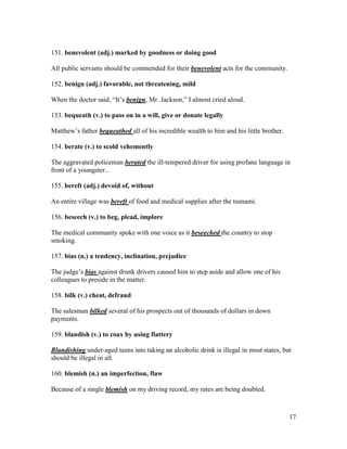 17
151. benevolent (adj.) marked by goodness or doing good
All public servants should be commended for their benevolent acts for the community.
152. benign (adj.) favorable, not threatening, mild
When the doctor said, “It’s benign, Mr. Jackson,” I almost cried aloud.
153. bequeath (v.) to pass on in a will, give or donate legally
Matthew’s father bequeathed all of his incredible wealth to him and his little brother.
154. berate (v.) to scold vehemently
The aggravated policeman berated the ill-tempered driver for using profane language in
front of a youngster..
155. bereft (adj.) devoid of, without
An entire village was bereft of food and medical supplies after the tsunami.
156. beseech (v.) to beg, plead, implore
The medical community spoke with one voice as it beseeched the country to stop
smoking.
157. bias (n.) a tendency, inclination, prejudice
The judge’s bias against drunk drivers caused him to step aside and allow one of his
colleagues to preside in the matter.
158. bilk (v.) cheat, defraud
The salesman bilked several of his prospects out of thousands of dollars in down
payments.
159. blandish (v.) to coax by using flattery
Blandishing under-aged teens into taking an alcoholic drink is illegal in most states, but
should be illegal in all.
160. blemish (n.) an imperfection, flaw
Because of a single blemish on my driving record, my rates are being doubled.
 