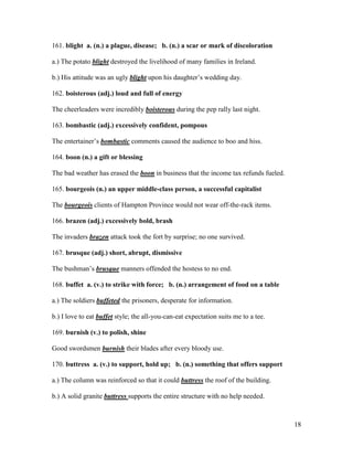 18
161. blight a. (n.) a plague, disease; b. (n.) a scar or mark of discoloration
a.) The potato blight destroyed the livelihood of many families in Ireland.
b.) His attitude was an ugly blight upon his daughter’s wedding day.
162. boisterous (adj.) loud and full of energy
The cheerleaders were incredibly boisterous during the pep rally last night.
163. bombastic (adj.) excessively confident, pompous
The entertainer’s bombastic comments caused the audience to boo and hiss.
164. boon (n.) a gift or blessing
The bad weather has erased the boon in business that the income tax refunds fueled.
165. bourgeois (n.) an upper middle-class person, a successful capitalist
The bourgeois clients of Hampton Province would not wear off-the-rack items.
166. brazen (adj.) excessively bold, brash
The invaders brazen attack took the fort by surprise; no one survived.
167. brusque (adj.) short, abrupt, dismissive
The bushman’s brusque manners offended the hostess to no end.
168. buffet a. (v.) to strike with force; b. (n.) arrangement of food on a table
a.) The soldiers buffeted the prisoners, desperate for information.
b.) I love to eat buffet style; the all-you-can-eat expectation suits me to a tee.
169. burnish (v.) to polish, shine
Good swordsmen burnish their blades after every bloody use.
170. buttress a. (v.) to support, hold up; b. (n.) something that offers support
a.) The column was reinforced so that it could buttress the roof of the building.
b.) A solid granite buttress supports the entire structure with no help needed.
 