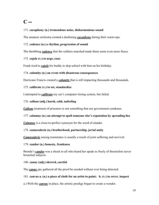 19
C --
171. cacophony (n.) tremendous noise, disharmonious sound
The amateur orchestra created a deafening cacophony during their warm-ups.
172. cadence (n.) a rhythm, progression of sound
The throbbing cadence that the soldiers marched made them seem even more fierce.
173. cajole (v.) to urge, coax
Frank tried to cajole his buddy to skip school with him on his birthday.
174. calamity (n.) an event with disastrous consequences
Hurricane Francis created a calamity that is still impacting thousands and thousands.
175. calibrate (v.) to set, standardize
I attempted to calibrate my car’s computer timing system, but failed.
176. callous (adj.) harsh, cold, unfeeling
Callous treatment of prisoners is not something that our government condones.
177. calumny (n.) an attempt to spoil someone else’s reputation by spreading lies
Calumny is a close-to-perfect synonym for the word of slander.
178. camaraderie (n.) brotherhood, partnership, jovial unity
Camaraderie among teammates is usually a result of joint suffering and survival.
179. candor (n.) honesty, frankness
Brenda’s candor was a shock to all who heard her speak so freely of theretofore never
broached subjects.
180. canny (adj.) shrewd, careful
The canny spy gathered all the proof he needed without ever being detected.
181. canvas a. (n.) a piece of cloth for an artist to paint; b. (v.) to cover, inspect
a.) With the canvas in place, the artistic prodigy began to create a wonder.
 