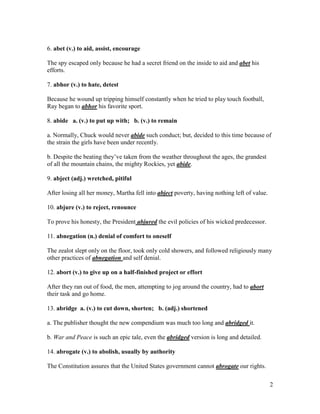2
6. abet (v.) to aid, assist, encourage
The spy escaped only because he had a secret friend on the inside to aid and abet his
efforts.
7. abhor (v.) to hate, detest
Because he wound up tripping himself constantly when he tried to play touch football,
Ray began to abhor his favorite sport.
8. abide a. (v.) to put up with; b. (v.) to remain
a. Normally, Chuck would never abide such conduct; but, decided to this time because of
the strain the girls have been under recently.
b. Despite the beating they’ve taken from the weather throughout the ages, the grandest
of all the mountain chains, the mighty Rockies, yet abide.
9. abject (adj.) wretched, pitiful
After losing all her money, Martha fell into abject poverty, having nothing left of value.
10. abjure (v.) to reject, renounce
To prove his honesty, the President abjured the evil policies of his wicked predecessor.
11. abnegation (n.) denial of comfort to oneself
The zealot slept only on the floor, took only cold showers, and followed religiously many
other practices of abnegation and self denial.
12. abort (v.) to give up on a half-finished project or effort
After they ran out of food, the men, attempting to jog around the country, had to abort
their task and go home.
13. abridge a. (v.) to cut down, shorten; b. (adj.) shortened
a. The publisher thought the new compendium was much too long and abridged it.
b. War and Peace is such an epic tale, even the abridged version is long and detailed.
14. abrogate (v.) to abolish, usually by authority
The Constitution assures that the United States government cannot abrogate our rights.
 