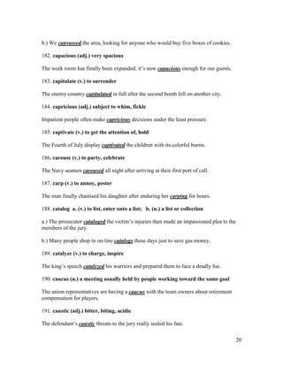 20
b.) We canvassed the area, looking for anyone who would buy five boxes of cookies.
182. capacious (adj.) very spacious
The work room has finally been expanded; it’s now capacious enough for our guests.
183. capitulate (v.) to surrender
The enemy country capitulated in full after the second bomb fell on another city.
184. capricious (adj.) subject to whim, fickle
Impatient people often make capricious decisions under the least pressure.
185. captivate (v.) to get the attention of, hold
The Fourth of July display captivated the children with its colorful bursts.
186. carouse (v.) to party, celebrate
The Navy seamen caroused all night after arriving at their first port of call.
187. carp (v.) to annoy, pester
The man finally chastised his daughter after enduring her carping for hours.
188. catalog a. (v.) to list, enter onto a list; b. (n.) a list or collection
a.) The prosecutor cataloged the victim’s injuries then made an impassioned plea to the
members of the jury.
b.) Many people shop in on-line catalogs these days just to save gas money.
189. catalyze (v.) to charge, inspire
The king’s speech catalyzed his warriors and prepared them to face a deadly foe.
190. caucus (n.) a meeting usually held by people working toward the same goal
The union representatives are having a caucus with the team owners about retirement
compensation for players.
191. caustic (adj.) bitter, biting, acidic
The defendant’s caustic threats to the jury really sealed his fate.
 