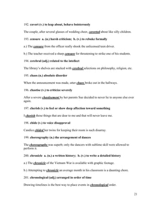 21
192. cavort (v.) to leap about, behave boisterously
The couple, after several glasses of wedding cheer, cavorted about like silly children.
193. censure a. (n.) harsh criticism; b. (v.) to rebuke formally
a.) The censure from the officer really shook the unlicensed teen driver.
b.) The teacher received a sharp censure for threatening to strike one of his students.
194. cerebral (adj.) related to the intellect
The library’s shelves are stacked with cerebral selections on philosophy, religion, etc.
195. chaos (n.) absolute disorder
When the announcement was made, utter chaos broke out in the hallways.
196. chastise (v.) to criticize severely
After a severe chastisement by her parents Sue decided to never lie to anyone else ever
again.
197. cherish (v.) to feel or show deep affection toward something
I cherish those things that are dear to me and that will never leave me.
198. chide (v.) to voice disapproval
Candice chided her twins for keeping their room is such disarray.
199. choreography (n.) the arrangement of dances
The choreography was superb; only the dancers with sublime skill were allowed to
perform it.
200. chronicle a. (n.) a written history; b. (v.) to write a detailed history
a.) The chronicle of the Vietnam War is available with graphic footage.
b.) Attempting to chronicle an average month in his classroom is a daunting chore.
201. chronological (adj.) arranged in order of time
Drawing timelines is the best way to place events in chronological order.
 