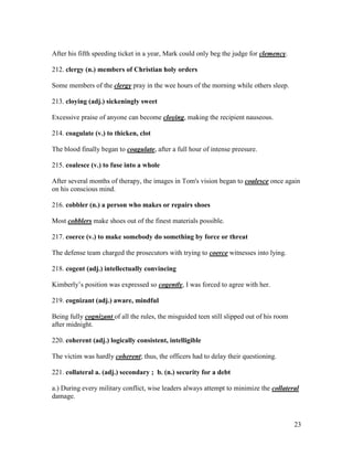 23
After his fifth speeding ticket in a year, Mark could only beg the judge for clemency.
212. clergy (n.) members of Christian holy orders
Some members of the clergy pray in the wee hours of the morning while others sleep.
213. cloying (adj.) sickeningly sweet
Excessive praise of anyone can become cloying, making the recipient nauseous.
214. coagulate (v.) to thicken, clot
The blood finally began to coagulate, after a full hour of intense preesure.
215. coalesce (v.) to fuse into a whole
After several months of therapy, the images in Tom's vision began to coalesce once again
on his conscious mind.
216. cobbler (n.) a person who makes or repairs shoes
Most cobblers make shoes out of the finest materials possible.
217. coerce (v.) to make somebody do something by force or threat
The defense team charged the prosecutors with trying to coerce witnesses into lying.
218. cogent (adj.) intellectually convincing
Kimberly’s position was expressed so cogently, I was forced to agree with her.
219. cognizant (adj.) aware, mindful
Being fully cognizant of all the rules, the misguided teen still slipped out of his room
after midnight.
220. coherent (adj.) logically consistent, intelligible
The victim was hardly coherent; thus, the officers had to delay their questioning.
221. collateral a. (adj.) secondary ; b. (n.) security for a debt
a.) During every military conflict, wise leaders always attempt to minimize the collateral
damage.
 