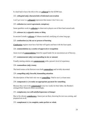 24
b.) Jack had to leave the title to his car collateral for the $2500 loan.
222. colloquial (adj.) characteristic of informal conversation
I ain't got none is a colloquial expression that means I don't have any.
223. collusion (n.) secret agreement, conspiracy
Some gamblers work in collusion to cheat naive players out of their hard earned cash.
224. colossus (n.) a gigantic statue or thing
In ancient Corinth a colossus of Athena stood tall, testifying of a time long ago.
225. combustion (n.) the act or process of burning
Combustion engines must have fuel that will ignite and burn with the least spark.
226. commendation (n.) a notice of approval or recognition
Jason received commendations from his squad leader for an uncommon act of bravery.
227. commensurate (adj.) corresponding in size or amount
Usually starting salaries are commensurate with a person's level of experience.
228. commodious (adj.) roomy
The hotel rooms at the Horizon were both commodious and lavishly decorated.
229. compelling (adj.) forceful, demanding attention
His description of that lush vale was so compelling, I had to see it, at least once.
230. compensate (v.) to make an appropriate payment for something
Because they were to be compensated every two weeks for their labor, the Bordon's
arranged their financial affairs accordingly.
231. complacency (n.) self-satisfied ignorance of danger
Due to his chronic complacency, Aaron just sat there, knowing his test was coming, and
prepared not at all.
232. complement (v.) to complete, make perfect or whole
 