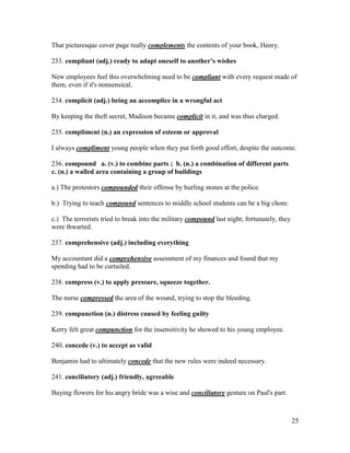 25
That picturesque cover page really complements the contents of your book, Henry.
233. compliant (adj.) ready to adapt oneself to another’s wishes
New employees feel this overwhelming need to be compliant with every request made of
them, even if it's nonsensical.
234. complicit (adj.) being an accomplice in a wrongful act
By keeping the theft secret, Madison became complicit in it, and was thus charged.
235. compliment (n.) an expression of esteem or approval
I always compliment young people when they put forth good effort, despite the outcome.
236. compound a. (v.) to combine parts ; b. (n.) a combination of different parts
c. (n.) a walled area containing a group of buildings
a.) The protestors compounded their offense by hurling stones at the police.
b.) Trying to teach compound sentences to middle school students can be a big chore.
c.) The terrorists tried to break into the military compound last night; fortunately, they
were thwarted.
237. comprehensive (adj.) including everything
My accountant did a comprehensive assessment of my finances and found that my
spending had to be curtailed.
238. compress (v.) to apply pressure, squeeze together.
The nurse compressed the area of the wound, trying to stop the bleeding.
239. compunction (n.) distress caused by feeling guilty
Kerry felt great compunction for the insensitivity he showed to his young employee.
240. concede (v.) to accept as valid
Benjamin had to ultimately concede that the new rules were indeed necessary.
241. conciliatory (adj.) friendly, agreeable
Buying flowers for his angry bride was a wise and conciliatory gesture on Paul's part.
 