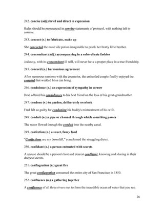 26
242. concise (adj.) brief and direct in expression
Rules should be pronounced in concise statements of protocol, with nothing left to
assume.
243. concoct (v.) to fabricate, make up
She concocted the most vile potion imaginable to prank her bratty little brother.
244. concomitant (adj.) accompanying in a subordinate fashion
Jealousy, with its concomitant ill will, will never have a proper place in a true friendship.
245. concord (n.) harmonious agreement
After numerous sessions with the counselor, the embattled couple finally enjoyed the
concord that wedded bliss can bring.
246. condolence (n.) an expression of sympathy in sorrow
Brad offered his condolences to his best friend on the loss of his great-grandmother.
247. condone (v.) to pardon, deliberately overlook
Fred felt so guilty for condoning his buddy's mistreatment of his wife.
248. conduit (n.) a pipe or channel through which something passes
The water flowed through the conduit into the nearby canal.
249. confection (n.) a sweet, fancy food
"Confections are my downfall," complained the struggling dieter.
250. confidant (n.) a person entrusted with secrets
A spouse should be a person's best and dearest confidant, knowing and sharing in their
deepest secrets.
251. conflagration (n.) great fire
The great conflagration consumed the entire city of San Francisco in 1850.
252. confluence (n.) a gathering together
A confluence of all three rivers met to form the incredible ocean of water that you see.
 