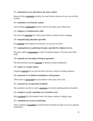 27
253. conformist (n.) one who behaves the same as others
Because of their conformist mentality, the small country chose not to go to war with the
invaders.
254. confound (v.) to frustrate, confuse
Jack the Ripper confounded the police with his here-today, gone-today antics.
255. congeal (v.) to thicken into a solid
The sauce had congealed into a thick paste, before it could be used as a topping.
256. congenial (adj.) pleasantly agreeable
His congenial smile bespoke his kind heart, so everyone loved him.
257. congregation (n.) a gathering of people, especially for religious services
The pastor told his congregation to read I Corinthians chapter 13 for that week's bible
study.
258. congruity (n.) the quality of being in agreement
The talks produced a perfect congruity of opinions among the diplomats.
259. connive (v.) to plot, scheme
Josephine connived her way into the heart of the boss, intent on wielding influence.
260. consecrate (v.) to dedicate something to a holy purpose
Albert chose to consecrated his great abilities to the cause of his Lord.
261. consensus (n.) an agreement of opinion
The committee was able to reach a consensus on what the spending priorities should be.
262. consign (v.) to give something over to another’s care
Billy consigned all of his baseball cards to the Sports Authority Trading Center.
263. consolation (n.) an act of comforting
Alton’s attempt at consolation toward his bereaved friend was taken as an act of supreme
brotherhood.
 