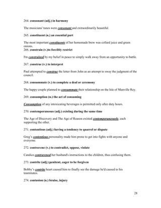 28
264. consonant (adj.) in harmony
The musicians' tunes were consonant and extraordinarily beautiful.
265. constituent (n.) an essential part
The most important constituents of her homemade brew was collard juice and green
onions.
266. constrain (v.)to forcibly restrict
I'm constrained by my belief in peace to simply walk away from an opportunity to battle.
267. construe (v.) to interpret
Paul attempted to construe the letter from John as an attempt to sway the judgment of the
council.
268. consummate (v.) to complete a deal or ceremony
The happy couple planned to consummate their relationship on the Isle of Manville Rey.
269. consumption (n.) the act of consuming
Consumption of any intoxicating beverages is permitted only after duty hours.
270. contemporaneous (adj.) existing during the same time
The Age of Discovery and The Age of Reason existed contemporaneously, each
supporting the other.
271. contentious (adj.) having a tendency to quarrel or dispute
Greg’s contentious personality made him prone to get into fights with anyone and
everyone.
272. contravene (v.) to contradict, oppose, violate
Candice contravened her husband's instructions to the children, thus confusing them.
273. contrite (adj.) penitent, eager to be forgiven
Bobby’s contrite heart caused him to finally see the damage he'd caused to his
teammates.
274. contusion (n.) bruise, injury
 