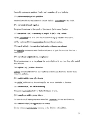 29
Due to his motorcycle accident, Charles had contusions all over his body.
275. conundrum (n.) puzzle, problem
The thunderstorm and the deadline in tandem created a conundrum for the hikers.
276. convene (v.) to call together
The council convened to discuss all of the requests for increased funding.
277. convention a. (n.) an assembly of people; b. (n.) a rule, custom
a.) The convention will be in town this weekend, taking up all of the hotel space.
b.) The washing of feet is a convention of ancient Eastern culture.
278. convivial (adj.) characterized by feasting, drinking, merriment
The convivial atmosphere at the family reunion was so great that even the food had a
festive taste.
279. convoluted (adj.) intricate, complicated
The witness's story was so convoluted that no one believed it, not even those who needed
his testimony.
280. copious (adj.) profuse, abundant
Copious amounts of fresh fruits and vegetables were loaded aboard the transfer trucks
bound for Alabama.
281. cordial (adj.) warm, affectionate
Her cordial invitation was received eagerly, and it was responded to the same.
282. coronation (n.) the act of crowning
The queen’s coronation ball was the hardest ticket in town.
283. corpulence (adj.)extreme fatness
Because the chefs in our group were so skilled, corpulence became a real concern.
284. corroborate (v.) to support with evidence
Several witnesses corroborated his story; so the detective released him.
 