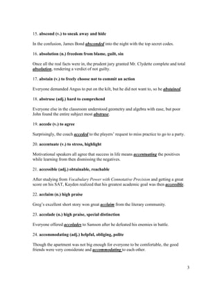 3
15. abscond (v.) to sneak away and hide
In the confusion, James Bond absconded into the night with the top secret codes.
16. absolution (n.) freedom from blame, guilt, sin
Once all the real facts were in, the prudent jury granted Mr. Clydette complete and total
absolution, rendering a verdict of not guilty.
17. abstain (v.) to freely choose not to commit an action
Everyone demanded Angus to put on the kilt, but he did not want to, so he abstained.
18. abstruse (adj.) hard to comprehend
Everyone else in the classroom understood geometry and algebra with ease, but poor
John found the entire subject most abstruse.
19. accede (v.) to agree
Surprisingly, the coach acceded to the players’ request to miss practice to go to a party.
20. accentuate (v.) to stress, highlight
Motivational speakers all agree that success in life means accentuating the positives
while learning from then dismissing the negatives.
21. accessible (adj.) obtainable, reachable
After studying from Vocabulary Power with Connotative Precision and getting a great
score on his SAT, Kayden realized that his greatest academic goal was then accessible.
22. acclaim (n.) high praise
Greg’s excellent short story won great acclaim from the literary community.
23. accolade (n.) high praise, special distinction
Everyone offered accolades to Samson after he defeated his enemies in battle.
24. accommodating (adj.) helpful, obliging, polite
Though the apartment was not big enough for everyone to be comfortable, the good
friends were very considerate and accommodating to each other.
 