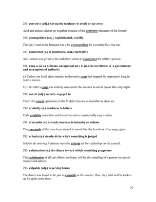 30
285. corrosive (adj.) having the tendency to erode or eat away
Acid and metals seldom go together because of the corrosive character of the former.
286. cosmopolitan (adj.) sophisticated, worldly
The lady I met at the banquet was a bit cosmopolitan for a country boy like me.
287. counteract (v.) to neutralize, make ineffective
Anti-venom was given to the snakebite victim to counteract the rattler’s poison.
288. coup a. (n.) a brilliant, unexpected act ; b. (n.) the overthrow of a government
and assumption of authority
a.) Carlos, our local chess master, performed a coup that trapped his opponent's king in
twelve moves.
b.) The rebel’s coup was entirely successful; the dictator is out of power this very night.
289. covert (adj.) secretly engaged in
The CIA's covert operations in the Middle East are as invisible as clean air.
290. credulity (n.) readiness to believe
Ted's credulity made him and his all-too naive cousin really easy victims
291. crescendo (n.) a steady increase in intensity or volume
The crescendo of the bass drum started to sound like the heartbeat of an angry giant.
292. criteria (n.) standards by which something is judged
Seldom do entering freshman meet the criteria set for leadership on the council.
293. culmination (n.) the climax toward which something progresses
The culmination of all our efforts, we hope, will be the installing of a person we can all
respect and admire.
294. culpable (adj.) deserving blame
The driver was found to be just as culpable as the shooter; thus, they both will be locked
up for quite some time.
 