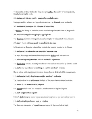 32
To bolster his profits, the Cookie King chose to debase the quality of his ingredients,
thereby lowering his costs.
306. debauch (v.) to corrupt by means of sensual pleasures
Massages and hot tubs are key ingredients necessary to debauch most weekends.
307. debunk (v.) to expose the falseness of something
To debunk the theory of evolution, some creationists point to the Law of Biogenesis.
308. decorous (adj.) socially proper, appropriate
The decorous manners of the guests made hosting the evening a task most pleasant.
309. decry (v.) to criticize openly in an effort to devalue
In his attempt to decry the value of the portrait, the investor pointed to its fringes.
310. deface (v.) to ruin or injure something’s appearance
The boys threw eggs and sprayed shaving cream to deface their teacher's car.
311. defamatory (adj.) harmful toward another’s reputation
The defamatory remarks made by the officer were deemed slanderous by all who heard.
312. defer (v.) to postpone something; to yield to another’s wisdom
Due to a bout with strep throat, the opera singer chose to defer all of his engagements.
313. deferential (adj.) showing respect for another’s authority
The captain chose to be differential, in light of the general's unexpected presence.
314. defile (v.) to make unclean, impure
She defiled herself when she accepted a dare to undress in a public square.
315. deft (adj.) skillful, capable
Milton's deft attempt at humor was a sensational surprise; no one knew about his wit.
316. defunct (adj.) no longer used or existing
The divorced man spoke of his defunct marriage with the most baleful sigh.
 