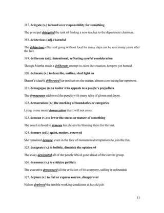 33
317. delegate (v.) to hand over responsibility for something
The principal delegated the task of finding a new teacher to the department chairman.
318. deleterious (adj.) harmful
The deleterious effects of going without food for many days can be seen many years after
the fact.
319. deliberate (adj.) intentional, reflecting careful consideration
Though Martha made a deliberate attempt to calm the situation, tempers yet burned.
320. delineate (v.) to describe, outline, shed light on
Shaunt´e clearly delineated her position on the matter, almost convincing her opponent.
321. demagogue (n.) a leader who appeals to a people’s prejudices
The demagogue addressed the people with many tales of gloom and doom.
322. demarcation (n.) the marking of boundaries or categories
Lying is one moral demarcation that I will not cross.
323. demean (v.) to lower the status or stature of something
The coach refused to demean his players by blaming them for the lost.
324. demure (adj.) quiet, modest, reserved
She remained demure, even in the face of monumental temptations to join the fun.
325. denigrate (v.) to belittle, diminish the opinion of
The essay denigrated all of the people who'd gone ahead of the current group.
326. denounce (v.) to criticize publicly
The executive denounced all the criticism of his company, calling it unfounded.
327. deplore (v.) to feel or express sorrow, disapproval
Nelson deplored the terrible working conditions at his old job.
 