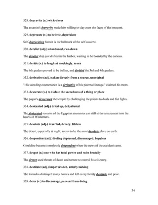 34
328. depravity (n.) wickedness
The assassin's depravity made him willing to slay even the faces of the innocent.
329. deprecate (v.) to belittle, depreciate
Self-deprecating humor is the hallmark of the self assured.
330. derelict (adj.) abandoned, run-down
The derelict ship just drifted in the harbor, waiting to be boarded by the curious.
331. deride (v.) to laugh at mockingly, scorn
The 6th graders proved to be bullies, and derided the 3rd and 4th graders.
332. derivative (adj.) taken directly from a source, unoriginal
"His scowling countenance is a derivative of his paternal lineage," claimed his mom.
333. desecrate (v.) to violate the sacredness of a thing or place
The pagan's desecrated the temple by challenging the priests to duals and fist fights.
334. desiccated (adj.) dried up, dehydrated
The desiccated remains of the Egyptian mummies can still strike amazement into the
hearts of Westerners.
335. desolate (adj.) deserted, dreary, lifeless
The desert, especially at night, seems to be the most desolate place on earth.
336. despondent (adj.) feeling depressed, discouraged, hopeless
Geraldine became completely despondent when the news of the accident came.
337. despot (n.) one who has total power and rules brutally
The despot used threats of death and torture to control his citizenry.
338. destitute (adj.) impoverished, utterly lacking
The tornados destroyed many homes and left every family destitute and poor.
339. deter (v.) to discourage, prevent from doing
 
