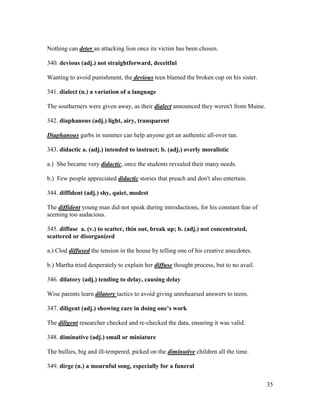 35
Nothing can deter an attacking lion once its victim has been chosen.
340. devious (adj.) not straightforward, deceitful
Wanting to avoid punishment, the devious teen blamed the broken cup on his sister.
341. dialect (n.) a variation of a language
The southerners were given away, as their dialect announced they weren't from Maine.
342. diaphanous (adj.) light, airy, transparent
Diaphanous garbs in summer can help anyone get an authentic all-over tan.
343. didactic a. (adj.) intended to instruct; b. (adj.) overly moralistic
a.) She became very didactic, once the students revealed their many needs.
b.) Few people appreciated didactic stories that preach and don't also entertain.
344. diffident (adj.) shy, quiet, modest
The diffident young man did not speak during introductions, for his constant fear of
seeming too audacious.
345. diffuse a. (v.) to scatter, thin out, break up; b. (adj.) not concentrated,
scattered or disorganized
a.) Clod diffused the tension in the house by telling one of his creative anecdotes.
b.) Martha tried desperately to explain her diffuse thought process, but to no avail.
346. dilatory (adj.) tending to delay, causing delay
Wise parents learn dilatory tactics to avoid giving unrehearsed answers to teens.
347. diligent (adj.) showing care in doing one’s work
The diligent researcher checked and re-checked the data, ensuring it was valid.
348. diminutive (adj.) small or miniature
The bullies, big and ill-tempered, picked on the diminutive children all the time.
349. dirge (n.) a mournful song, especially for a funeral
 