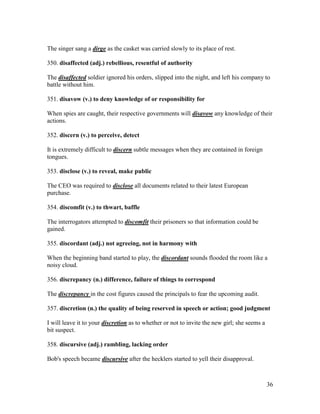 36
The singer sang a dirge as the casket was carried slowly to its place of rest.
350. disaffected (adj.) rebellious, resentful of authority
The disaffected soldier ignored his orders, slipped into the night, and left his company to
battle without him.
351. disavow (v.) to deny knowledge of or responsibility for
When spies are caught, their respective governments will disavow any knowledge of their
actions.
352. discern (v.) to perceive, detect
It is extremely difficult to discern subtle messages when they are contained in foreign
tongues.
353. disclose (v.) to reveal, make public
The CEO was required to disclose all documents related to their latest European
purchase.
354. discomfit (v.) to thwart, baffle
The interrogators attempted to discomfit their prisoners so that information could be
gained.
355. discordant (adj.) not agreeing, not in harmony with
When the beginning band started to play, the discordant sounds flooded the room like a
noisy cloud.
356. discrepancy (n.) difference, failure of things to correspond
The discrepancy in the cost figures caused the principals to fear the upcoming audit.
357. discretion (n.) the quality of being reserved in speech or action; good judgment
I will leave it to your discretion as to whether or not to invite the new girl; she seems a
bit suspect.
358. discursive (adj.) rambling, lacking order
Bob's speech became discursive after the hecklers started to yell their disapproval.
 