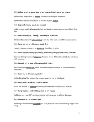 37
359. disdain a. (v.) to scorn, hold in low esteem; b. (n.) scorn, low esteem
a.) Intolerant people tend to disdain all those who disagree with them.
b.) I hold all irresponsible abuses of powers in great disdain.
360. disgruntled (adj.) upset, not content
Jackie became totally disgruntled when her fiancé forgot the anniversary of their first
date.
361. disheartened (adj.) feeling a loss of spirit or morale
The team became sorely disheartened when the other team scored five runs in a row.
362. disparage (v.) to criticize or speak ill of
Usually, insecure people try to disparage the efforts of others.
363. disparate (adj.) sharply differing, containing sharply contrasting elements
Because of the presence of disparate elements, it was difficult to identify the substance
with certainty.
364. dispatch (v.) to send off to accomplish a duty
The commander dispatched a lone soldier to carry the message of surrender to their
opponents.
365. dispel (v.) to drive away, scatter
It's hard to dispel the notions that become a part of you in childhood.
366. disperse (v.) to scatter, cause to scatter
It was our mission to disperse the rowdy crowd before violence could escalate.
367. disrepute (n.) a state of being held in low regard
Bad behavior, even if it’s just intermittent, will cause one to fall into disrepute.
368. dissemble (v.) to conceal, fake
The lying witness tried to dissemble the facts; however, the clever attorney trapped him
easily.
 