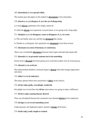 38
369. disseminate (v.) to spread widely
The teacher gave the papers to the student to disseminate to her classmates.
370. dissent a. (v.) to disagree; b. (n.) the act of disagreeing
a.) I must dissent, gentlemen; this simply cannot be.
b.) After the dissent was registered, everyone knew it was going to be a long night.
371. dissipate a. (v.) to disappear, cause to disappear; b. (v.) to waste
a.) The sun finally came out, and the fog dissipated like smoke.
b.) Thanks to a card game, Joe's paycheck was dissipated in less than an hour.
372. dissonance (n.) lack of harmony or consistency
There was a remarkable dissonance between what Jasper said and what Jasper did.
373. dissuade (v.) to persuade someone not to do something
Gloria tried to dissuade him from going out in such bad weather; but, he went anyway.
374. distend (v.) to swell out
The malnourished children's stomachs begin to distend when their hunger approaches
starvation.
375. dither (v.) to be indecisive
The many options before him caused him to dither on his choices.
376. divine (adj.) godly, exceedingly wonderful
Our plight was of such that only divine intervention was going to make a difference.
377. divisive (adj.) causing dissent, discord
Theo was disciplined because his comments were deemed divisive by his employers.
378. divulge (v.) to reveal something secret
Under pressure, the frightened captive started to divulge all he knew.
379. docile (adj.) easily taught or trained
 