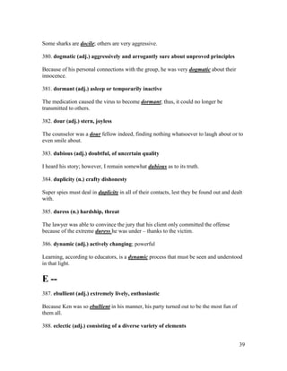 39
Some sharks are docile; others are very aggressive.
380. dogmatic (adj.) aggressively and arrogantly sure about unproved principles
Because of his personal connections with the group, he was very dogmatic about their
innocence.
381. dormant (adj.) asleep or temporarily inactive
The medication caused the virus to become dormant; thus, it could no longer be
transmitted to others.
382. dour (adj.) stern, joyless
The counselor was a dour fellow indeed, finding nothing whatsoever to laugh about or to
even smile about.
383. dubious (adj.) doubtful, of uncertain quality
I heard his story; however, I remain somewhat dubious as to its truth.
384. duplicity (n.) crafty dishonesty
Super spies must deal in duplicity in all of their contacts, lest they be found out and dealt
with.
385. duress (n.) hardship, threat
The lawyer was able to convince the jury that his client only committed the offense
because of the extreme duress he was under – thanks to the victim.
386. dynamic (adj.) actively changing; powerful
Learning, according to educators, is a dynamic process that must be seen and understood
in that light.
E --
387. ebullient (adj.) extremely lively, enthusiastic
Because Ken was so ebullient in his manner, his party turned out to be the most fun of
them all.
388. eclectic (adj.) consisting of a diverse variety of elements
 