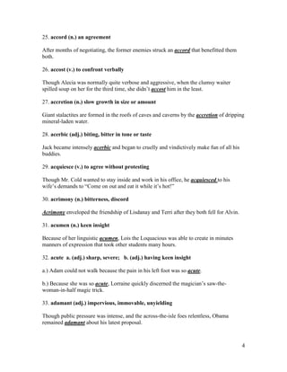4
25. accord (n.) an agreement
After months of negotiating, the former enemies struck an accord that benefitted them
both.
26. accost (v.) to confront verbally
Though Alecia was normally quite verbose and aggressive, when the clumsy waiter
spilled soup on her for the third time, she didn’t accost him in the least.
27. accretion (n.) slow growth in size or amount
Giant stalactites are formed in the roofs of caves and caverns by the accretion of dripping
mineral-laden water.
28. acerbic (adj.) biting, bitter in tone or taste
Jack became intensely acerbic and began to cruelly and vindictively make fun of all his
buddies.
29. acquiesce (v.) to agree without protesting
Though Mr. Cold wanted to stay inside and work in his office, he acquiesced to his
wife’s demands to “Come on out and eat it while it’s hot!”
30. acrimony (n.) bitterness, discord
Acrimony enveloped the friendship of Lisdanay and Terri after they both fell for Alvin.
31. acumen (n.) keen insight
Because of her linguistic acumen, Lois the Loquacious was able to create in minutes
manners of expression that took other students many hours.
32. acute a. (adj.) sharp, severe; b. (adj.) having keen insight
a.) Adam could not walk because the pain in his left foot was so acute.
b.) Because she was so acute, Lorraine quickly discerned the magician’s saw-the-
woman-in-half magic trick.
33. adamant (adj.) impervious, immovable, unyielding
Though public pressure was intense, and the across-the-isle foes relentless, Obama
remained adamant about his latest proposal.
 
