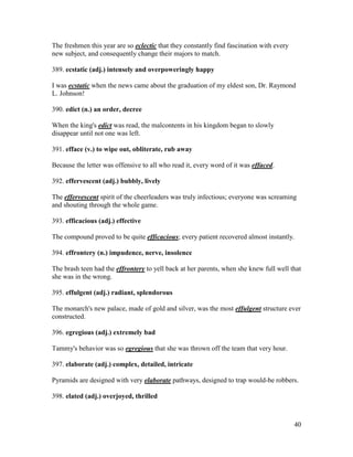 40
The freshmen this year are so eclectic that they constantly find fascination with every
new subject, and consequently change their majors to match.
389. ecstatic (adj.) intensely and overpoweringly happy
I was ecstatic when the news came about the graduation of my eldest son, Dr. Raymond
L. Johnson!
390. edict (n.) an order, decree
When the king's edict was read, the malcontents in his kingdom began to slowly
disappear until not one was left.
391. efface (v.) to wipe out, obliterate, rub away
Because the letter was offensive to all who read it, every word of it was effaced.
392. effervescent (adj.) bubbly, lively
The effervescent spirit of the cheerleaders was truly infectious; everyone was screaming
and shouting through the whole game.
393. efficacious (adj.) effective
The compound proved to be quite efficacious; every patient recovered almost instantly.
394. effrontery (n.) impudence, nerve, insolence
The brash teen had the effrontery to yell back at her parents, when she knew full well that
she was in the wrong.
395. effulgent (adj.) radiant, splendorous
The monarch's new palace, made of gold and silver, was the most effulgent structure ever
constructed.
396. egregious (adj.) extremely bad
Tammy's behavior was so egregious that she was thrown off the team that very hour.
397. elaborate (adj.) complex, detailed, intricate
Pyramids are designed with very elaborate pathways, designed to trap would-be robbers.
398. elated (adj.) overjoyed, thrilled
 