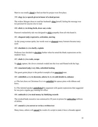 41
Marvin was totally elated to find out that his project won first place.
399. elegy (n.) a speech given in honor of a dead person
The widow Morgan chose to read her husband's elegy herself, feeling the message was
too personal for anyone else to read.
400. elicit (v.) to bring forth, draw out, evoke
Pearson's melancholy tale was designed to elicit sympathy from all who heard it.
401. eloquent (adj.) expressive, articulate, moving
As the young woman spoke, her words were so eloquent many listeners became teary-
eyed.
402. elucidate (v.) to clarify, explain
Professor Jazz decided to elucidate further when he noted the blank expressions on his
students' faces.
403. elude (v.) to evade, escape
To elude capture, the clever criminals waded into the river and floated with the logs.
404. emaciated (adj.) very thin, enfeebled looking
The gaunt guitar player is the perfect example of an emaciated man.
405. embellish a. (v.) to decorate, adorn; b. (v.) to add details to, enhance
a.) The last chore on Christmas Eve is to embellish the spruce pines with ribbons and
bows.
b.) The talented speaker embellished his argument with quaint expressions that suggested
he was just a regular guy running for office.
406. embezzle (v.) to steal money by falsifying records
The crooked bank executive was sentenced to 20 years in prison for embezzling millions
of dollars.
407. emend (v.) to correct or revise a written text
Many times, editors will emend the words of a script to make it have a broader appeal.
 