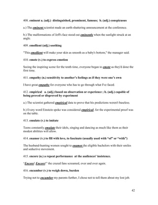42
408. eminent a. (adj.) distinguished, prominent, famous; b. (adj.) conspicuous
a.) The eminent scientist made an earth-shattering announcement at the conference.
b.) The malformations of Jeff's face stood out eminently when the sunlight struck at an
angle.
409. emollient (adj.) soothing
"This emollient will make your skin as smooth as a baby's bottom," the manager said.
410. emote (v.) to express emotion
Seeing the inspiring scene for the tenth time, everyone began to emote as they'd done the
first time.
411. empathy (n.) sensitivity to another’s feelings as if they were one’s own
I have great empathy for everyone who has to go through what I've faced.
412. empirical a. (adj.) based on observation or experience ; b. (adj.) capable of
being proved or disproved by experiment
a.) The scientist gathered empirical data to prove that his predictions weren't baseless.
b.) Every word Einstein spoke was considered empirical; for the experimental proof was
on the table.
413. emulate (v.) to imitate
Teens constantly emulate their idols, singing and dancing as much like them as their
modest abilities will allow.
414. enamor (v.) to fill with love, to fascinate (usually used with “of” or “with”)
The husband-hunting women sought to enamor the eligible bachelors with their smiles
and seductive movement.
415. encore (n.) a repeat performance at the audiences' insistence.
“Encore! Encore!” the crazed fans screamed, over and over again.
416. encumber (v.) to weigh down, burden
Trying not to encumber my parents further, I chose not to tell them about my lost job.
 