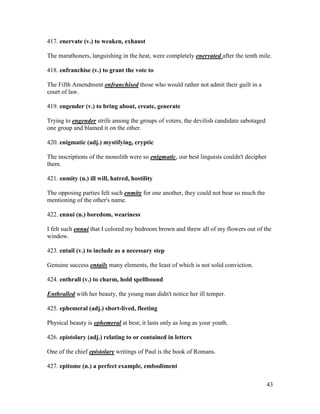 43
417. enervate (v.) to weaken, exhaust
The marathoners, languishing in the heat, were completely enervated after the tenth mile.
418. enfranchise (v.) to grant the vote to
The Fifth Amendment enfranchised those who would rather not admit their guilt in a
court of law.
419. engender (v.) to bring about, create, generate
Trying to engender strife among the groups of voters, the devilish candidate sabotaged
one group and blamed it on the other.
420. enigmatic (adj.) mystifying, cryptic
The inscriptions of the monolith were so enigmatic, our best linguists couldn't decipher
them.
421. enmity (n.) ill will, hatred, hostility
The opposing parties felt such enmity for one another, they could not bear so much the
mentioning of the other's name.
422. ennui (n.) boredom, weariness
I felt such ennui that I colored my bedroom brown and threw all of my flowers out of the
window.
423. entail (v.) to include as a necessary step
Genuine success entails many elements, the least of which is not solid conviction.
424. enthrall (v.) to charm, hold spellbound
Enthralled with her beauty, the young man didn't notice her ill temper.
425. ephemeral (adj.) short-lived, fleeting
Physical beauty is ephemeral at best; it lasts only as long as your youth.
426. epistolary (adj.) relating to or contained in letters
One of the chief epistolary writings of Paul is the book of Romans.
427. epitome (n.) a perfect example, embodiment
 