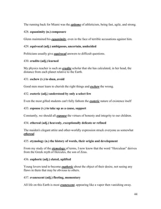 44
The running back for Miami was the epitome of athleticism, being fast, agile, and strong.
428. equanimity (n.) composure
Glenn maintained his equanimity, even in the face of terrible accusations against him.
429. equivocal (adj.) ambiguous, uncertain, undecided
Politicians usually give equivocal answers to difficult questions.
430. erudite (adj.) learned
My physics teacher is such an erudite scholar that she has calculated, in her head, the
distance from each planet relative to the Earth.
431. eschew (v.) to shun, avoid
Good men must learn to cherish the right things and eschew the wrong.
432. esoteric (adj.) understood by only a select few
Even the most gifted students can't fully fathom the esoteric nature of existence itself
433. espouse (v.) to take up as a cause, support
Constantly, we should all espouse the virtues of honesty and integrity to our children.
434. ethereal (adj.) heavenly, exceptionally delicate or refined
The maiden's elegant attire and other-worldly expression struck everyone as somewhat
ethereal.
435. etymology (n.) the history of words, their origin and development
From my study of the etymology of terms, I now know that the word “Herculean” derives
from the Greek myth of Hercules, the son of Zeus.
436. euphoric (adj.) elated, uplifted
Young lovers tend to become euphoric about the object of their desire, not seeing any
flaws in them that may be obvious to others.
437. evanescent (adj.) fleeting, momentary
All life on this Earth is most evanescent, appearing like a vapor then vanishing away.
 