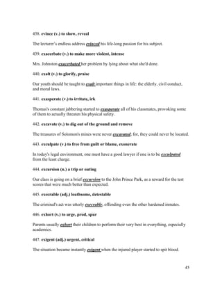 45
438. evince (v.) to show, reveal
The lecturer’s endless address evinced his life-long passion for his subject.
439. exacerbate (v.) to make more violent, intense
Mrs. Johnston exacerbated her problem by lying about what she'd done.
440. exalt (v.) to glorify, praise
Our youth should be taught to exalt important things in life: the elderly, civil conduct,
and moral laws.
441. exasperate (v.) to irritate, irk
Thomas's constant jabbering started to exasperate all of his classmates, provoking some
of them to actually threaten his physical safety.
442. excavate (v.) to dig out of the ground and remove
The treasures of Solomon's mines were never excavated; for, they could never be located.
443. exculpate (v.) to free from guilt or blame, exonerate
In today's legal environment, one must have a good lawyer if one is to be exculpated
from the least charge.
444. excursion (n.) a trip or outing
Our class is going on a brief excursion to the John Prince Park, as a reward for the test
scores that were much better than expected.
445. execrable (adj.) loathsome, detestable
The criminal's act was utterly execrable, offending even the other hardened inmates.
446. exhort (v.) to urge, prod, spur
Parents usually exhort their children to perform their very best in everything, especially
academics.
447. exigent (adj.) urgent, critical
The situation became instantly exigent when the injured player started to spit blood.
 