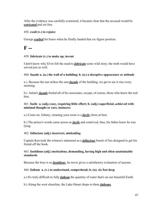 47
After the evidence was carefully examined, it became clear that the accused would be
extricated and set free.
458. exult (v.) to rejoice
George exulted for hours when he finally landed that six-figure position.
F --
459. fabricate (v.) to make up, invent
I don't know why Elvin felt the need to fabricate some wild story; the truth would have
served just as well.
460. façade a. (n.) the wall of a building; b. (n.) a deceptive appearance or attitude
a.) Because the sun strikes the east façade of the building, we get to see it rise every
morning.
b.) Julian's façade fooled all of his associates, except, of course, those who knew the real
him.
461. facile a. (adj.) easy, requiring little effort; b. (adj.) superficial, achieved with
minimal thought or care, insincere
a.) Come on, Johnny, cleaning your room is a facile chore at best.
b.) The prince's words came across as facile and contrived; thus, his father knew he was
lying.
462. fallacious (adj.) incorrect, misleading
Captain Ken took the witness's statement as a fallacious bunch of lies designed to get his
friend off the hook.
463. fastidious (adj.) meticulous, demanding, having high and often unattainable
standards
Because the boss is so fastidious, he never gives a satisfactory evaluation of anyone.
464. fathom a. (v.) to understand, comprehend; b. (n). six feet deep
a.) It's truly difficult to fully fathom the quantity of water that's on our beautiful Earth.
b.) Along the west shoreline, the Lake Omari drops to three fathoms.
 