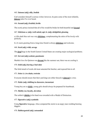 48
465. fatuous (adj.) silly, foolish
Carl considers himself a serious writer; however, he pens some of the most infantile,
fatuous tales I've ever heard.
466. fecund (adj.) fruitful, fertile
The exotic prince insisted that all of his would-be brides be both beautiful and fecund.
467. felicitous a. (adj.) well suited, apt; b. (adj.) delightful, pleasing
a.) His dark blue suit was very felicitous, complementing the attire of his lovely wife
perfectly.
b.) A warm greeting from a long-time friend is always felicitous and welcome.
468. feral (adj.) wild, savage
The feral hogs in the South Eastern United States are creating major ecological problems.
469. fervent (adj.) ardent, passionate
Martha's love for Quinton was fervent like the summer sun; there was no cooling it.
470. fetid (adj.) having a foul odor
The fetid stench of week-old meat saturated the butcher, and exposed him to all.
471. fetter (v.) to chain, restrain
Everyone should ensure that their yard dogs are either fenced or fettered to a tree.
475. fickle (adj.) shifting in character, inconstant
Young boy are so fickle, young girls should always be prepared for heartbreak.
476. fidelity (n.) loyalty, devotion
The soldier's fidelity to his band was rewarded with a Medal of Distinction.
477. figurative (adj.) symbolic
Using figurative language, Alice compared the storm to an angry man wielding burning
daggers.
478. flabbergasted (adj.) astounded
 