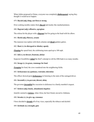 49
When Jethro proposed to Elaine, everyone was completely flabbergasted, saying they
thought it would never happen.
479. flaccid (adj.) limp, not firm or strong
Over cooking noodles makes them flaccid and mushy like mashed potatoes.
480. flagrant (adj.) offensive, egregious
The referee hit the player with a flagrant foul for going to the head with his elbow.
481. florid (adj.) flowery, ornate
The mansion was replete with thick columns and florid gardens galore.
482. flout (v.) to disregard or disobey openly
Flouting the speed limit, the celebrating teens sped up to 100 mph.
483. foil (v.) to thwart, frustrate, defeat
Inspector Goodfellow foiled the thief’s attempt to rob his fifth bank in as many months.
484. forage (v.) to graze, rummage for food
Foraging for food, the cows wandered into the neighboring fields.
485. forbearance (n.) patience, restraint, toleration
The officer showed great forbearance in listening to the rants of the outraged driver.
486. forestall (v.) to prevent, thwart, delay
The governor forestalled the execution in deference to a family member's request.
487. forlorn (adj.) lonely, abandoned, hopeless
Jennifer seemed so forlorn, when Aliza, her best friend, moved to Alabama.
488. forsake (v.) to give up, renounce
I have decided to forsake all of my vices, especially the tobacco and alcohol.
489. fortitude (n.) strength, guts
 