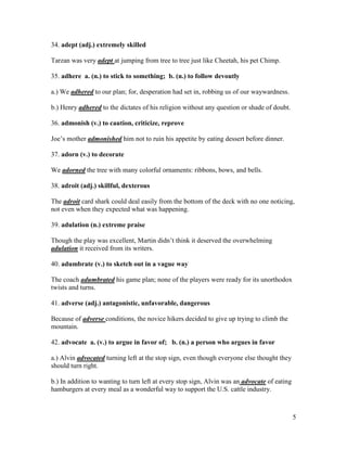 5
34. adept (adj.) extremely skilled
Tarzan was very adept at jumping from tree to tree just like Cheetah, his pet Chimp.
35. adhere a. (n.) to stick to something; b. (n.) to follow devoutly
a.) We adhered to our plan; for, desperation had set in, robbing us of our waywardness.
b.) Henry adhered to the dictates of his religion without any question or shade of doubt.
36. admonish (v.) to caution, criticize, reprove
Joe’s mother admonished him not to ruin his appetite by eating dessert before dinner.
37. adorn (v.) to decorate
We adorned the tree with many colorful ornaments: ribbons, bows, and bells.
38. adroit (adj.) skillful, dexterous
The adroit card shark could deal easily from the bottom of the deck with no one noticing,
not even when they expected what was happening.
39. adulation (n.) extreme praise
Though the play was excellent, Martin didn’t think it deserved the overwhelming
adulation it received from its writers.
40. adumbrate (v.) to sketch out in a vague way
The coach adumbrated his game plan; none of the players were ready for its unorthodox
twists and turns.
41. adverse (adj.) antagonistic, unfavorable, dangerous
Because of adverse conditions, the novice hikers decided to give up trying to climb the
mountain.
42. advocate a. (v.) to argue in favor of; b. (n.) a person who argues in favor
a.) Alvin advocated turning left at the stop sign, even though everyone else thought they
should turn right.
b.) In addition to wanting to turn left at every stop sign, Alvin was an advocate of eating
hamburgers at every meal as a wonderful way to support the U.S. cattle industry.
 