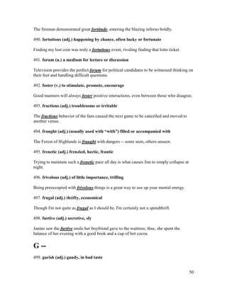 50
The fireman demonstrated great fortitude, entering the blazing inferno boldly.
490. fortuitous (adj.) happening by chance, often lucky or fortunate
Finding my lost coin was truly a fortuitous event, rivaling finding that lotto ticket.
491. forum (n.) a medium for lecture or discussion
Television provides the perfect forum for political candidates to be witnessed thinking on
their feet and handling difficult questions.
492. foster (v.) to stimulate, promote, encourage
Good manners will always foster positive interactions, even between those who disagree.
493. fractious (adj.) troublesome or irritable
The fractious behavior of the fans caused the next game to be cancelled and moved to
another venue.
494. fraught (adj.) (usually used with “with”) filled or accompanied with
The Forest of Highlands is fraught with dangers -- some seen, others unseen.
495. frenetic (adj.) frenzied, hectic, frantic
Trying to maintain such a frenetic pace all day is what causes Jim to simply collapse at
night.
496. frivolous (adj.) of little importance, trifling
Being preoccupied with frivolous things is a great way to use up your mental energy.
497. frugal (adj.) thrifty, economical
Though I'm not quite as frugal as I should be, I'm certainly not a spendthrift.
498. furtive (adj.) secretive, sly
Janine saw the furtive smile her boyfriend gave to the waitress; thus, she spent the
balance of her evening with a good book and a cup of hot cocoa.
G --
499. garish (adj.) gaudy, in bad taste
 