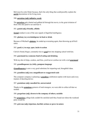 51
Bob must be color blind; because, that's the only thing that could possibly explain the
garish decorations in his living room.
500. garrulous (adj.) talkative, wordy
The garrulous gals chatted and gabbed all through the movie, to the great irritation of
those who also paid to see and hear it.
501. genial (adj.) friendly, affable
Genial conduct is one of the sure signals of dignified intelligence.
502. gluttony (n.) overindulgence in food or drink
Because of Michael's gluttony, he ended up overeating again, then throwing up all he'd
eaten.
503. goad (v.) to urge, spur, incite to action
Calvin's friend, Roger, constantly tries to goad him into skipping school with him.
504. gourmand (n.) someone fond of eating and drinking
With my diet of chips, cookies, and fries, you'd never confuse me with a real gourmand.
505. grandiloquence (n.) lofty, pompous language
Grandiloquence is not a very good substitute for imparting real, thoughtful ideas.
506. grandiose (adj.) on a magnificent or exaggerated scale
The computer company is planning a grandiose celebration replete with lasers and every
manner of dazzling device.
507. gratuitous (adj.) uncalled for, unwarranted
Thanks to the gratuitous gestures of total strangers, we were able to collect all that we
needed.
508. gregarious (adj.) drawn to the company of others, sociable
The gregarious college kids couldn't be satisfied until they found out where the weekend
party would be.
509. grievous (adj.) injurious, hurtful; serious or grave in nature
 